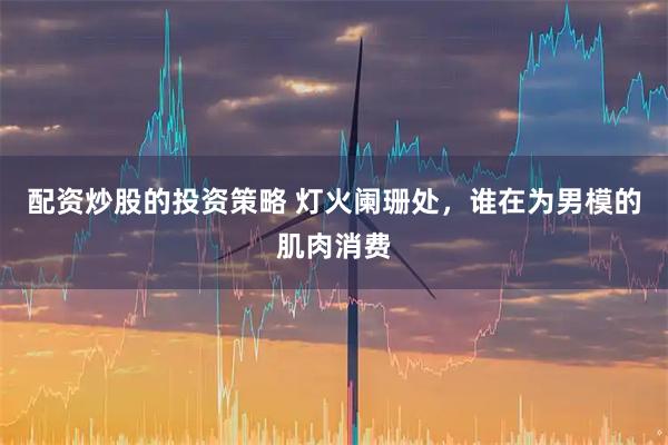 配资炒股的投资策略 灯火阑珊处，谁在为男模的肌肉消费
