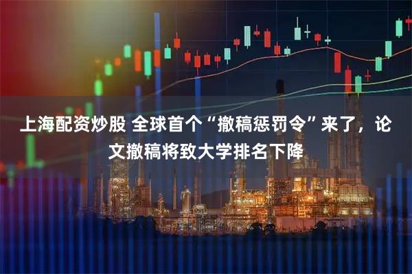 上海配资炒股 全球首个“撤稿惩罚令”来了，论文撤稿将致大学排名下降