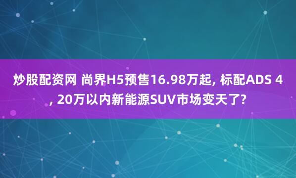 炒股配资网 尚界H5预售16.98万起, 标配ADS 4, 20万以内新能源SUV市场变天了?