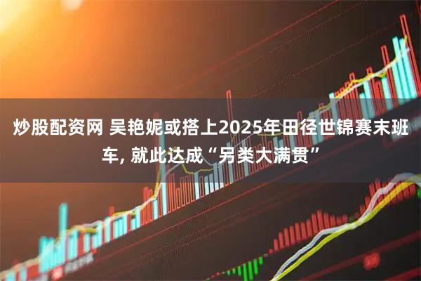 炒股配资网 吴艳妮或搭上2025年田径世锦赛末班车, 就此达成“另类大满贯”