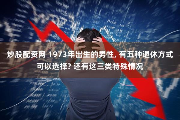 炒股配资网 1973年出生的男性, 有五种退休方式可以选择? 还有这三类特殊情况