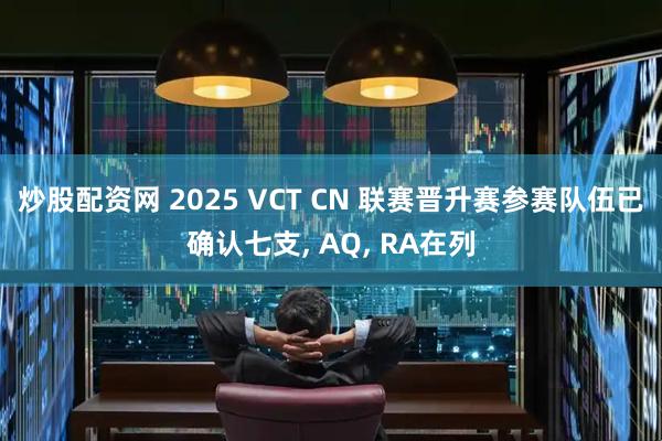 炒股配资网 2025 VCT CN 联赛晋升赛参赛队伍已确认七支, AQ, RA在列