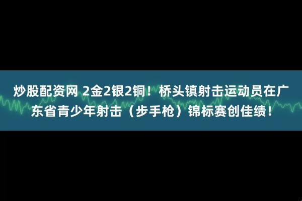 炒股配资网 2金2银2铜！桥头镇射击运动员在广东省青少年射击（步手枪）锦标赛创佳绩！