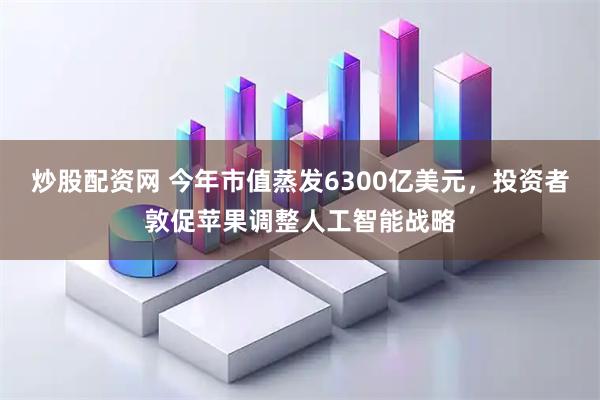 炒股配资网 今年市值蒸发6300亿美元，投资者敦促苹果调整人工智能战略