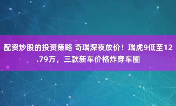 配资炒股的投资策略 奇瑞深夜放价！瑞虎9低至12.79万，三款新车价格炸穿车圈