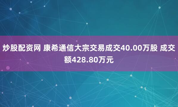 炒股配资网 康希通信大宗交易成交40.00万股 成交额428.80万元