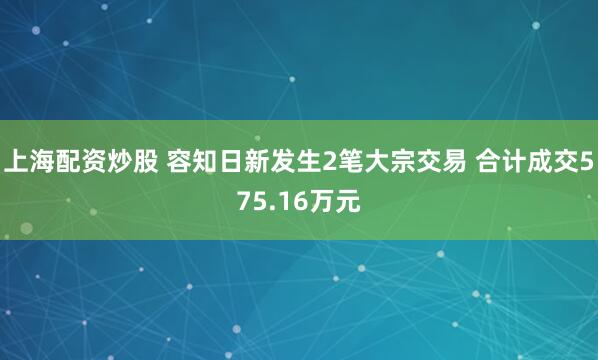 上海配资炒股 容知日新发生2笔大宗交易 合计成交575.16万元