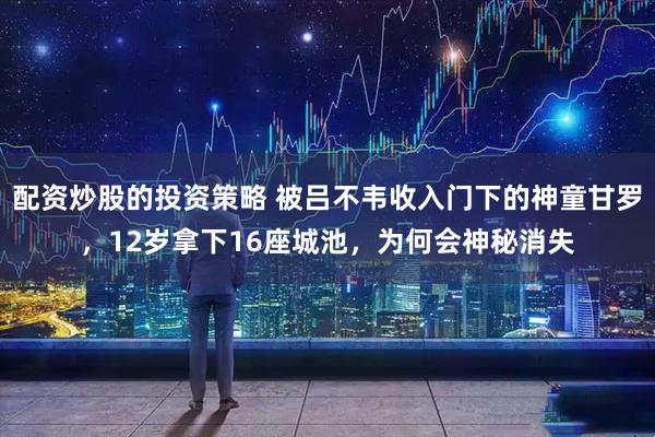 配资炒股的投资策略 被吕不韦收入门下的神童甘罗，12岁拿下16座城池，为何会神秘消失