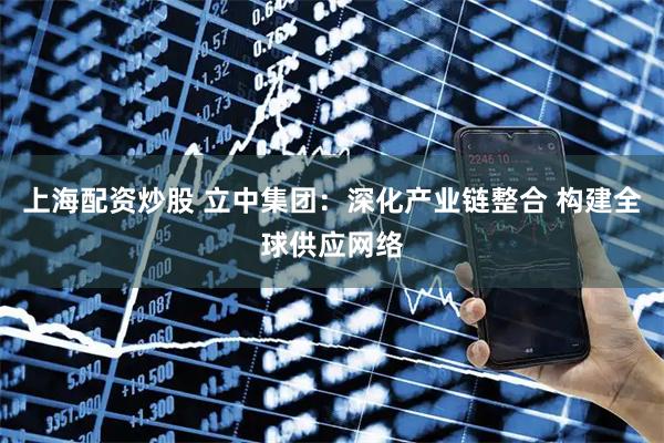 上海配资炒股 立中集团：深化产业链整合 构建全球供应网络