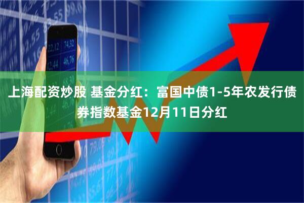 上海配资炒股 基金分红：富国中债1-5年农发行债券指数基金12月11日分红