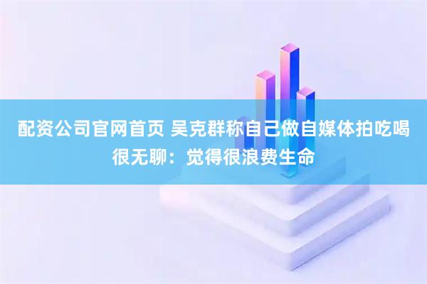 配资公司官网首页 吴克群称自己做自媒体拍吃喝很无聊：觉得很浪费生命