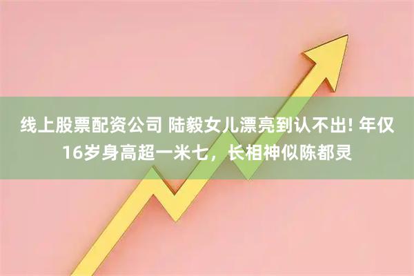 线上股票配资公司 陆毅女儿漂亮到认不出! 年仅16岁身高超一米七，长相神似陈都灵