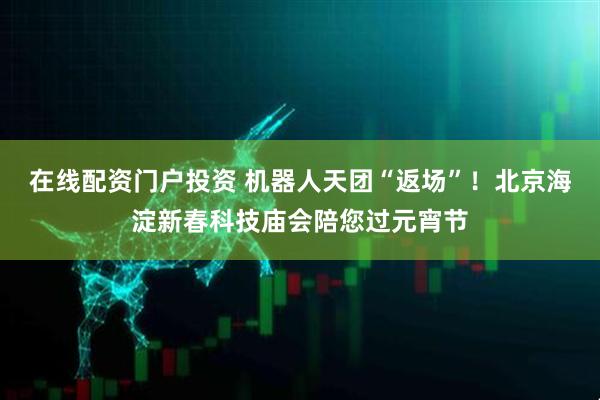 在线配资门户投资 机器人天团“返场”！北京海淀新春科技庙会陪您过元宵节