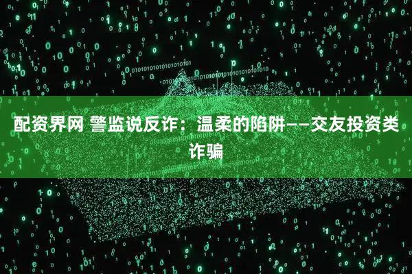 配资界网 警监说反诈：温柔的陷阱——交友投资类诈骗