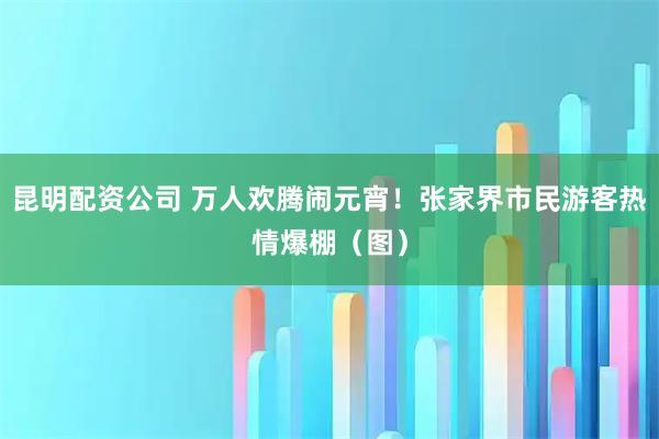 昆明配资公司 万人欢腾闹元宵！张家界市民游客热情爆棚（图）
