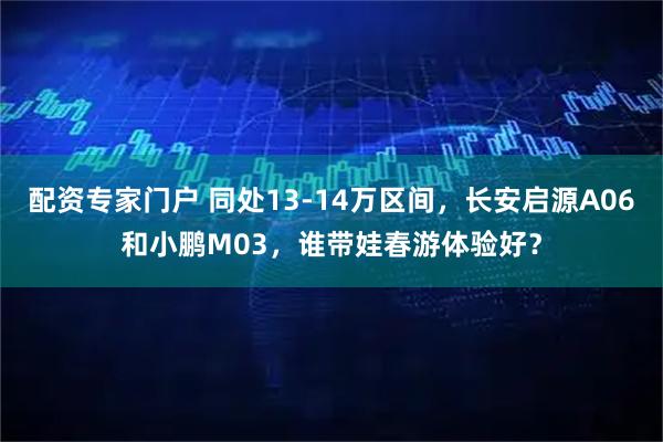配资专家门户 同处13-14万区间，长安启源A06和小鹏M03，谁带娃春游体验好？