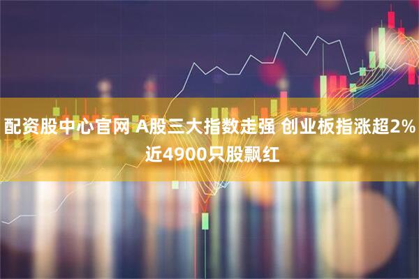 配资股中心官网 A股三大指数走强 创业板指涨超2% 近4900只股飘红