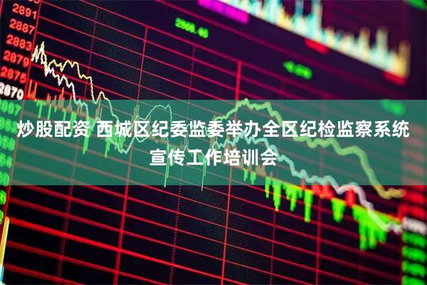 炒股配资 西城区纪委监委举办全区纪检监察系统宣传工作培训会