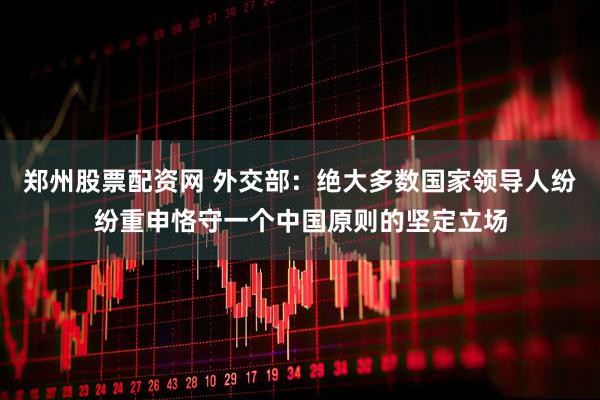 郑州股票配资网 外交部：绝大多数国家领导人纷纷重申恪守一个中国原则的坚定立场