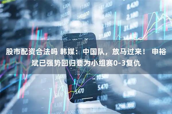 股市配资合法吗 韩媒：中国队，放马过来！ 申裕斌已强势回归要为小组赛0-3复仇